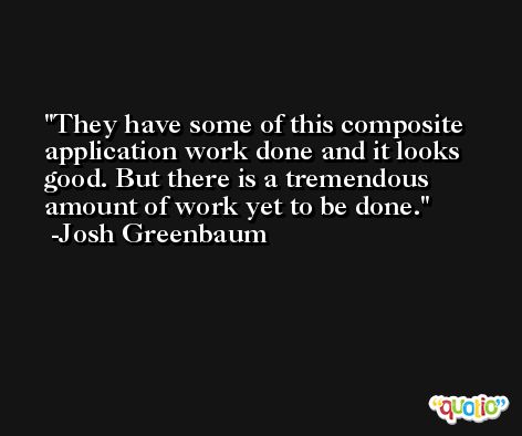 They have some of this composite application work done and it looks good. But there is a tremendous amount of work yet to be done. -Josh Greenbaum