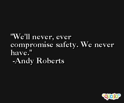 We'll never, ever compromise safety. We never have. -Andy Roberts