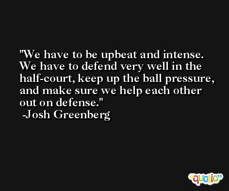 We have to be upbeat and intense. We have to defend very well in the half-court, keep up the ball pressure, and make sure we help each other out on defense. -Josh Greenberg