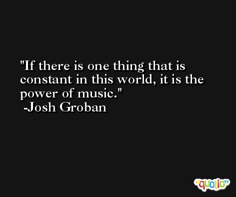 If there is one thing that is constant in this world, it is the power of music. -Josh Groban