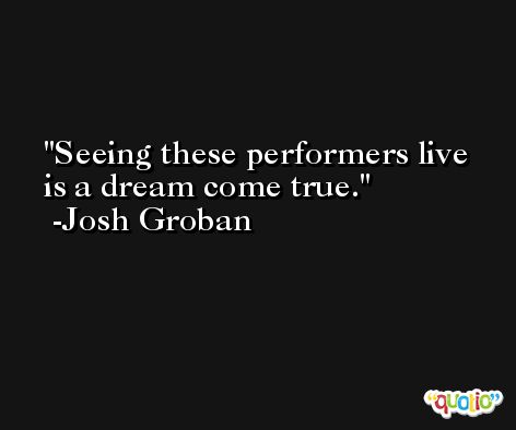 Seeing these performers live is a dream come true. -Josh Groban