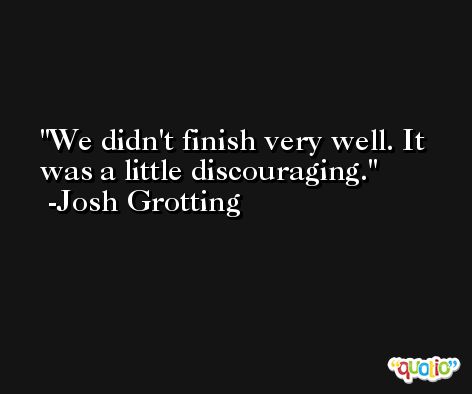 We didn't finish very well. It was a little discouraging. -Josh Grotting