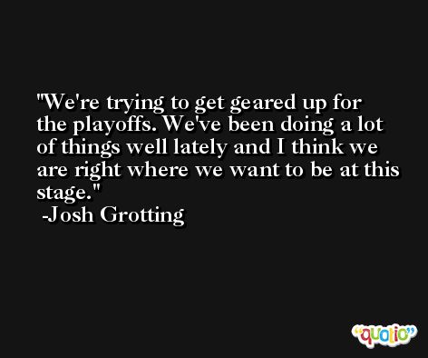 We're trying to get geared up for the playoffs. We've been doing a lot of things well lately and I think we are right where we want to be at this stage. -Josh Grotting
