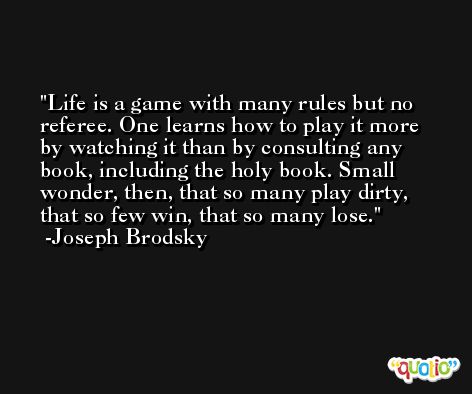 Life is a game with many rules but no referee. One learns how to play it more by watching it than by consulting any book, including the holy book. Small wonder, then, that so many play dirty, that so few win, that so many lose. -Joseph Brodsky