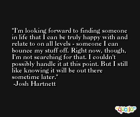 I'm looking forward to finding someone in life that I can be truly happy with and relate to on all levels - someone I can bounce my stuff off. Right now, though, I'm not searching for that. I couldn't possibly handle it at this point. But I still like knowing it will be out there sometime later. -Josh Hartnett