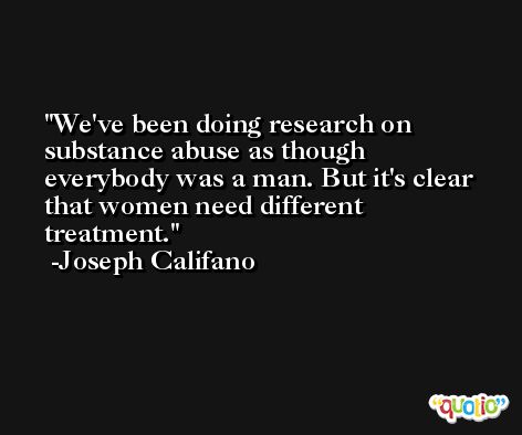 We've been doing research on substance abuse as though everybody was a man. But it's clear that women need different treatment. -Joseph Califano