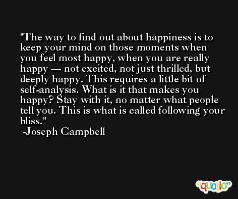 The way to find out about happiness is to keep your mind on those moments when you feel most happy, when you are really happy — not excited, not just thrilled, but deeply happy. This requires a little bit of self-analysis. What is it that makes you happy? Stay with it, no matter what people tell you. This is what is called following your bliss. -Joseph Campbell