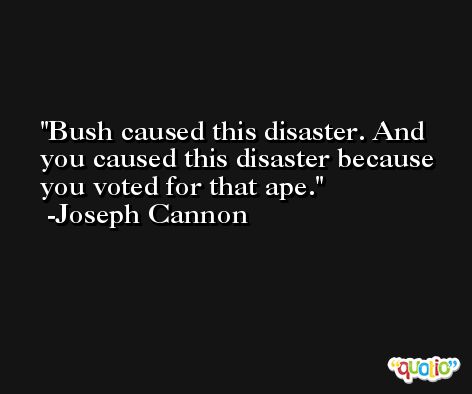 Bush caused this disaster. And you caused this disaster because you voted for that ape. -Joseph Cannon