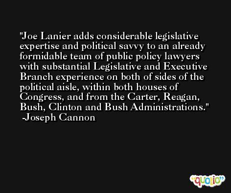 Joe Lanier adds considerable legislative expertise and political savvy to an already formidable team of public policy lawyers with substantial Legislative and Executive Branch experience on both of sides of the political aisle, within both houses of Congress, and from the Carter, Reagan, Bush, Clinton and Bush Administrations. -Joseph Cannon