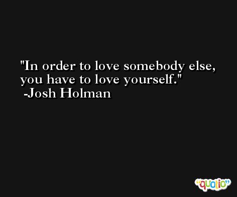 In order to love somebody else, you have to love yourself. -Josh Holman