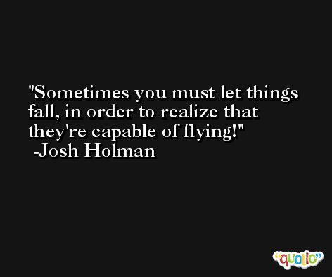 Sometimes you must let things fall, in order to realize that they're capable of flying! -Josh Holman