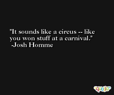 It sounds like a circus -- like you won stuff at a carnival. -Josh Homme
