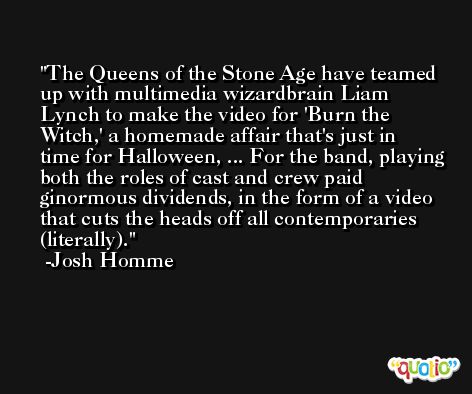The Queens of the Stone Age have teamed up with multimedia wizardbrain Liam Lynch to make the video for 'Burn the Witch,' a homemade affair that's just in time for Halloween, ... For the band, playing both the roles of cast and crew paid ginormous dividends, in the form of a video that cuts the heads off all contemporaries (literally). -Josh Homme