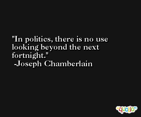 In politics, there is no use looking beyond the next fortnight. -Joseph Chamberlain