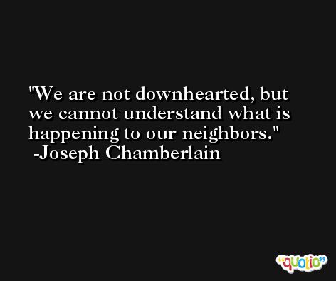 We are not downhearted, but we cannot understand what is happening to our neighbors. -Joseph Chamberlain