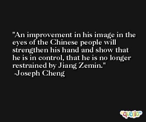 An improvement in his image in the eyes of the Chinese people will strengthen his hand and show that he is in control, that he is no longer restrained by Jiang Zemin. -Joseph Cheng