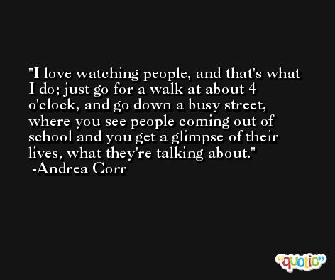 I love watching people, and that's what I do; just go for a walk at about 4 o'clock, and go down a busy street, where you see people coming out of school and you get a glimpse of their lives, what they're talking about. -Andrea Corr