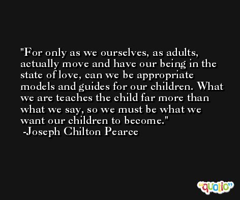 For only as we ourselves, as adults, actually move and have our being in the state of love, can we be appropriate models and guides for our children. What we are teaches the child far more than what we say, so we must be what we want our children to become. -Joseph Chilton Pearce