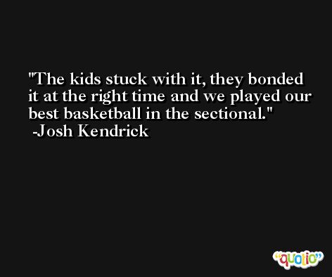 The kids stuck with it, they bonded it at the right time and we played our best basketball in the sectional. -Josh Kendrick