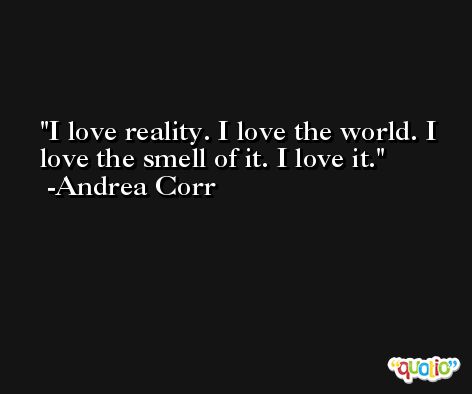 I love reality. I love the world. I love the smell of it. I love it. -Andrea Corr