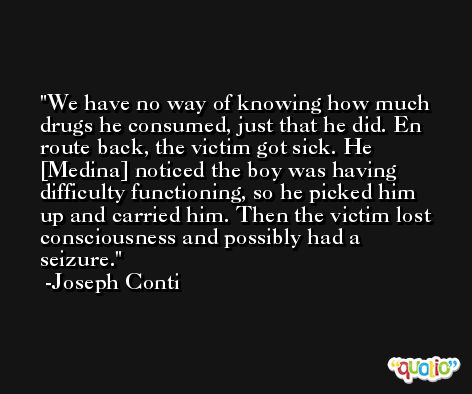 We have no way of knowing how much drugs he consumed, just that he did. En route back, the victim got sick. He [Medina] noticed the boy was having difficulty functioning, so he picked him up and carried him. Then the victim lost consciousness and possibly had a seizure. -Joseph Conti
