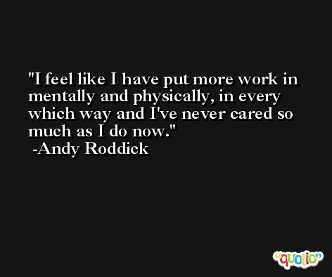 I feel like I have put more work in mentally and physically, in every which way and I've never cared so much as I do now. -Andy Roddick