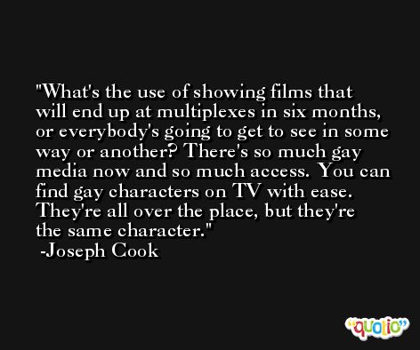 What's the use of showing films that will end up at multiplexes in six months, or everybody's going to get to see in some way or another? There's so much gay media now and so much access. You can find gay characters on TV with ease. They're all over the place, but they're the same character. -Joseph Cook