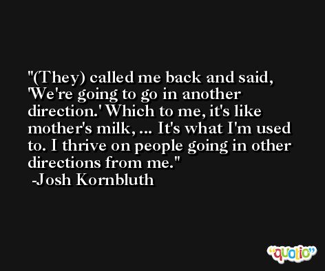 (They) called me back and said, 'We're going to go in another direction.' Which to me, it's like mother's milk, ... It's what I'm used to. I thrive on people going in other directions from me. -Josh Kornbluth