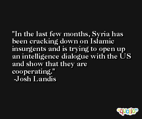 In the last few months, Syria has been cracking down on Islamic insurgents and is trying to open up an intelligence dialogue with the US and show that they are cooperating. -Josh Landis