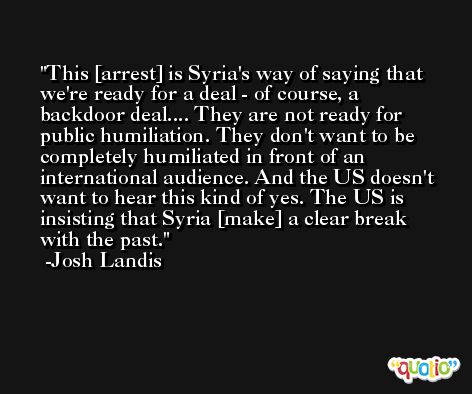 This [arrest] is Syria's way of saying that we're ready for a deal - of course, a backdoor deal.... They are not ready for public humiliation. They don't want to be completely humiliated in front of an international audience. And the US doesn't want to hear this kind of yes. The US is insisting that Syria [make] a clear break with the past. -Josh Landis