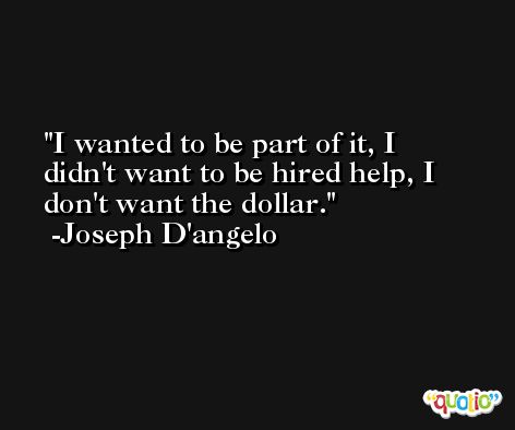 I wanted to be part of it, I didn't want to be hired help, I don't want the dollar. -Joseph D'angelo