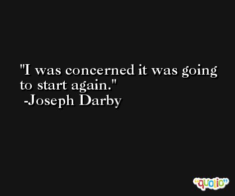 I was concerned it was going to start again. -Joseph Darby