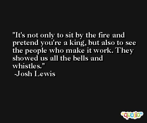 It's not only to sit by the fire and pretend you're a king, but also to see the people who make it work. They showed us all the bells and whistles. -Josh Lewis