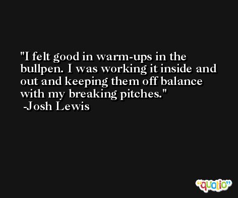 I felt good in warm-ups in the bullpen. I was working it inside and out and keeping them off balance with my breaking pitches. -Josh Lewis