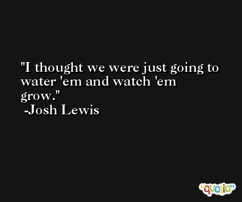 I thought we were just going to water 'em and watch 'em grow. -Josh Lewis