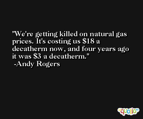 We're getting killed on natural gas prices. It's costing us $18 a decatherm now, and four years ago it was $3 a decatherm. -Andy Rogers