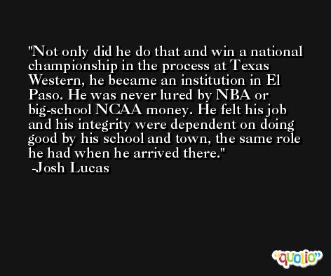Not only did he do that and win a national championship in the process at Texas Western, he became an institution in El Paso. He was never lured by NBA or big-school NCAA money. He felt his job and his integrity were dependent on doing good by his school and town, the same role he had when he arrived there. -Josh Lucas