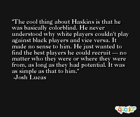 The cool thing about Haskins is that he was basically colorblind. He never understood why white players couldn't play against black players and vice versa. It made no sense to him. He just wanted to find the best players he could recruit — no matter who they were or where they were from, as long as they had potential. It was as simple as that to him. -Josh Lucas