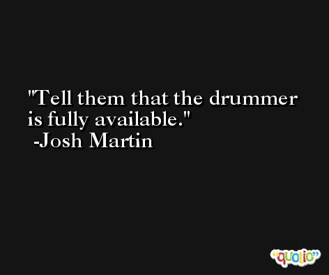 Tell them that the drummer is fully available. -Josh Martin