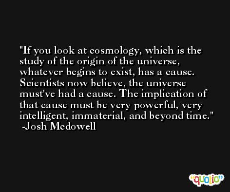 If you look at cosmology, which is the study of the origin of the universe, whatever begins to exist, has a cause. Scientists now believe, the universe must've had a cause. The implication of that cause must be very powerful, very intelligent, immaterial, and beyond time. -Josh Mcdowell