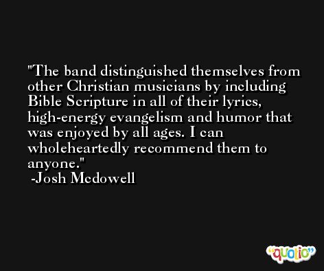 The band distinguished themselves from other Christian musicians by including Bible Scripture in all of their lyrics, high-energy evangelism and humor that was enjoyed by all ages. I can wholeheartedly recommend them to anyone. -Josh Mcdowell