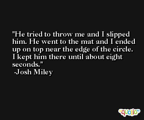 He tried to throw me and I slipped him. He went to the mat and I ended up on top near the edge of the circle. I kept him there until about eight seconds. -Josh Miley