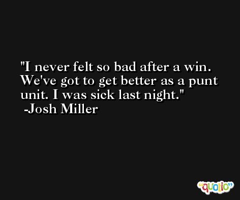 I never felt so bad after a win. We've got to get better as a punt unit. I was sick last night. -Josh Miller