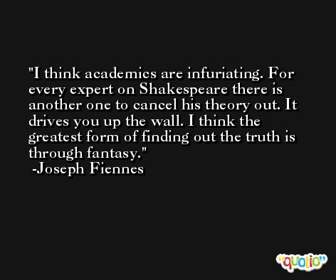 I think academics are infuriating. For every expert on Shakespeare there is another one to cancel his theory out. It drives you up the wall. I think the greatest form of finding out the truth is through fantasy. -Joseph Fiennes