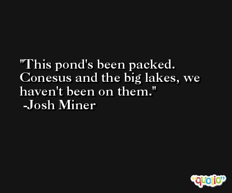 This pond's been packed. Conesus and the big lakes, we haven't been on them. -Josh Miner