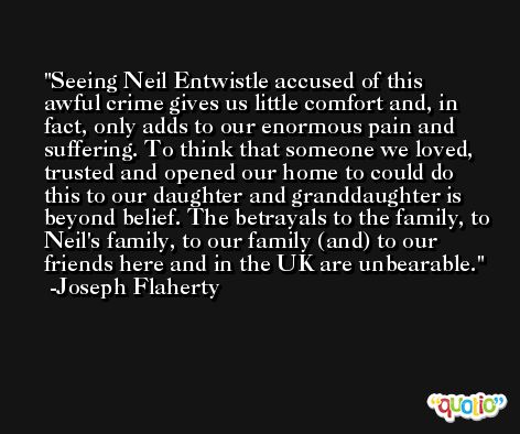 Seeing Neil Entwistle accused of this awful crime gives us little comfort and, in fact, only adds to our enormous pain and suffering. To think that someone we loved, trusted and opened our home to could do this to our daughter and granddaughter is beyond belief. The betrayals to the family, to Neil's family, to our family (and) to our friends here and in the UK are unbearable. -Joseph Flaherty