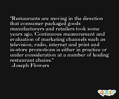 Restaurants are moving in the direction that consumer packaged goods manufacturers and retailers took some years ago. Continuous measurement and evaluation of marketing channels such as television, radio, internet and print and in-store promotions is either in practice or under consideration at a number of leading restaurant chains. -Joseph Flowers