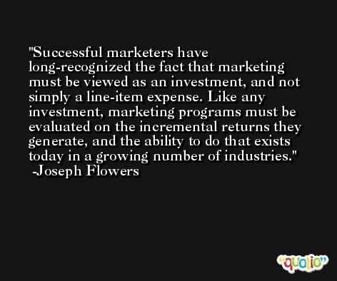 Successful marketers have long-recognized the fact that marketing must be viewed as an investment, and not simply a line-item expense. Like any investment, marketing programs must be evaluated on the incremental returns they generate, and the ability to do that exists today in a growing number of industries. -Joseph Flowers