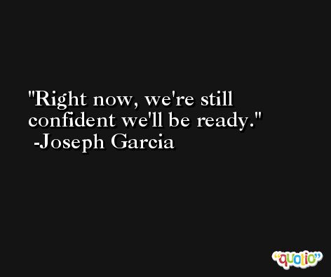 Right now, we're still confident we'll be ready. -Joseph Garcia