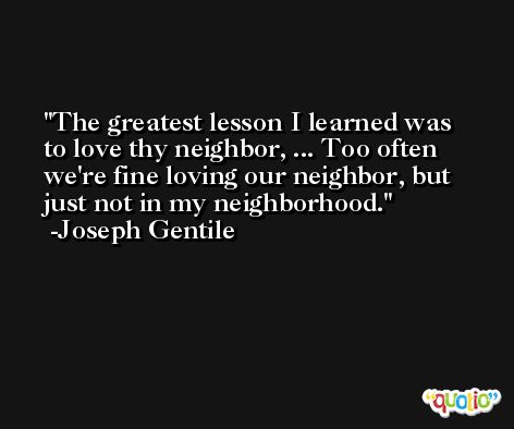 The greatest lesson I learned was to love thy neighbor, ... Too often we're fine loving our neighbor, but just not in my neighborhood. -Joseph Gentile